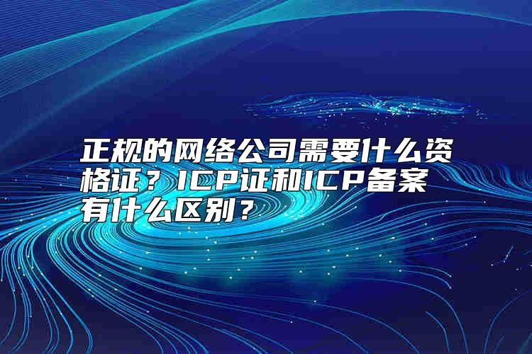 正規(guī)的網(wǎng)絡(luò)公司需要什么資格證？ICP證和ICP備案有什么區(qū)別？